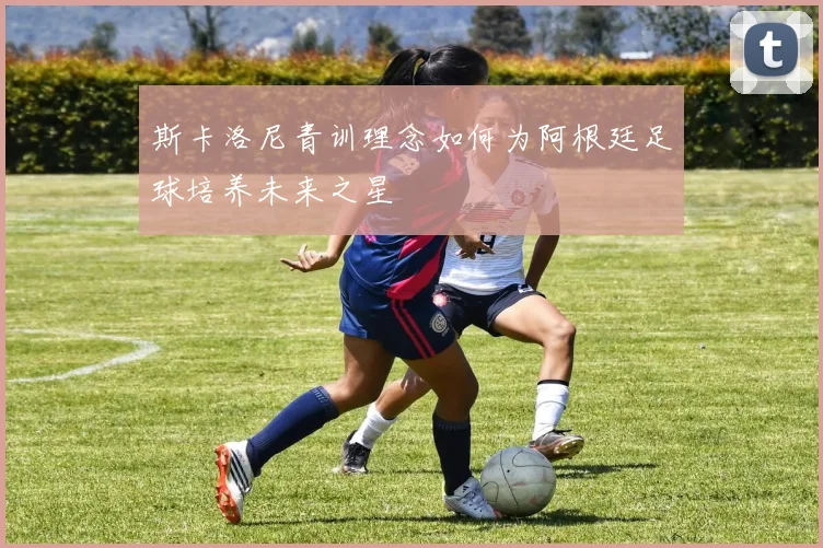 斯卡洛尼青训理念如何为阿根廷足球培养未来之星
