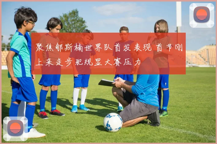 聚焦郇斯楠世界队首发表现 首节刚上来走步犯规显大赛压力