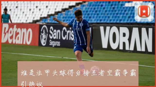 谁是法甲头球得分榜王者空霸争霸引热议