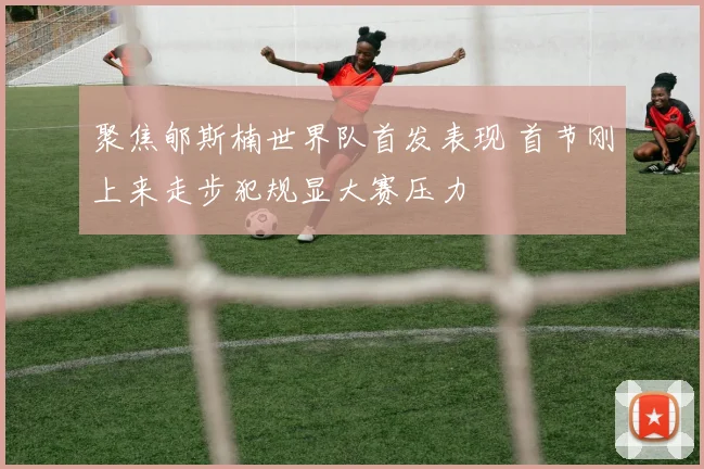 聚焦郇斯楠世界队首发表现 首节刚上来走步犯规显大赛压力
