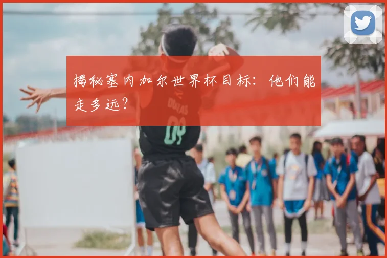 揭秘塞内加尔世界杯目标：他们能走多远？