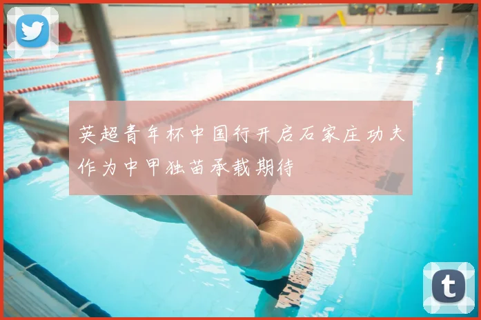 英超青年杯中国行开启石家庄功夫作为中甲独苗承载期待
